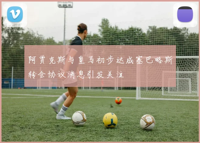 阿贾克斯与皇马初步达成塞巴略斯转会协议消息引发关注