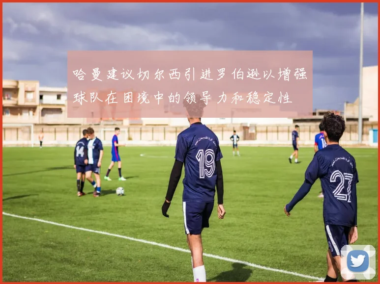 哈曼建议切尔西引进罗伯逊以增强球队在困境中的领导力和稳定性
