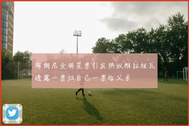 布朗尼全明星票引发热议维拉纽瓦透露一票归自己一票给父亲