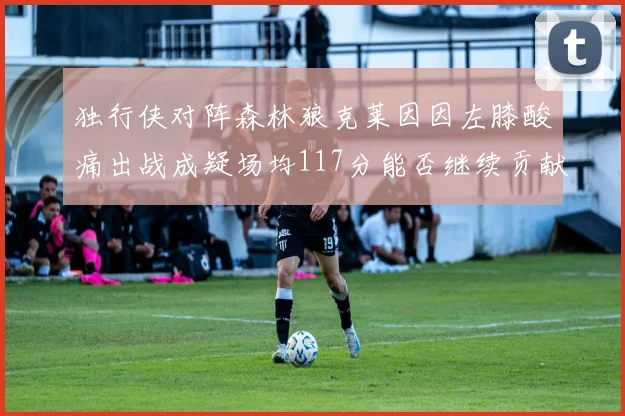 独行侠对阵森林狼克莱因因左膝酸痛出战成疑场均117分能否继续贡献