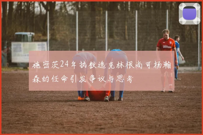 施密茨24年执教选克林根尚可杨瀚森的任命引发争议与思考