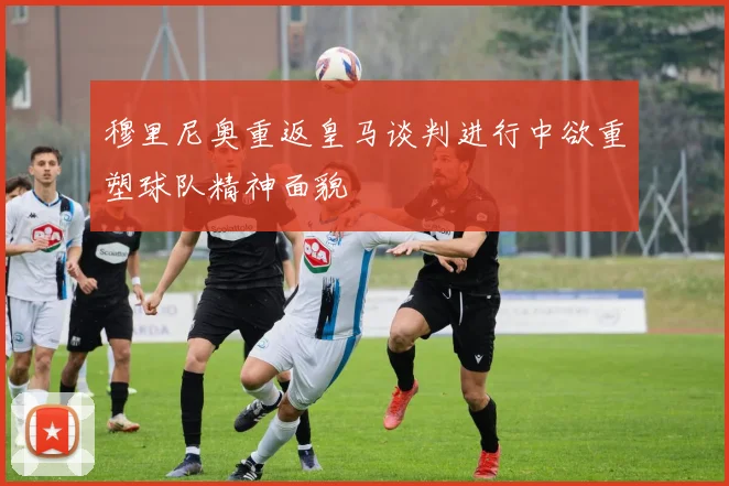 穆里尼奥重返皇马谈判进行中欲重塑球队精神面貌