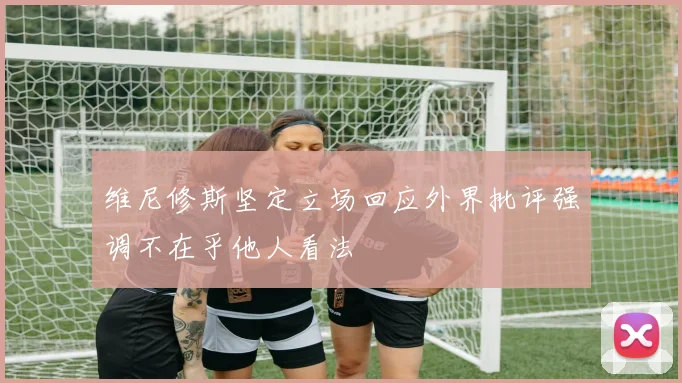维尼修斯坚定立场回应外界批评强调不在乎他人看法