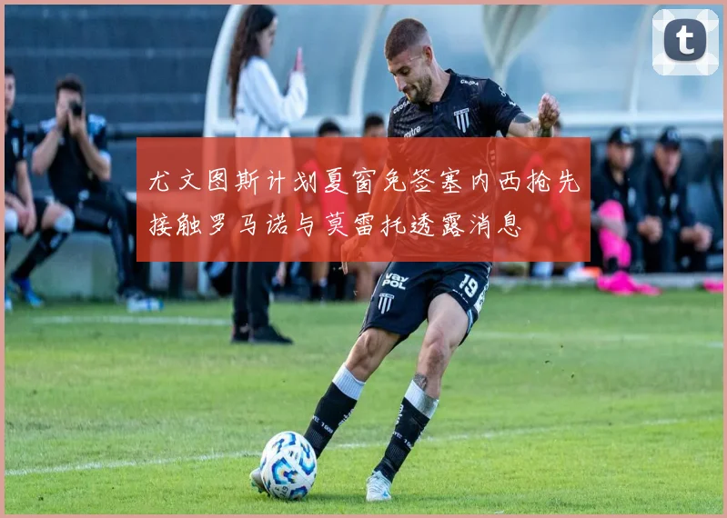 尤文图斯计划夏窗免签塞内西抢先接触罗马诺与莫雷托透露消息
